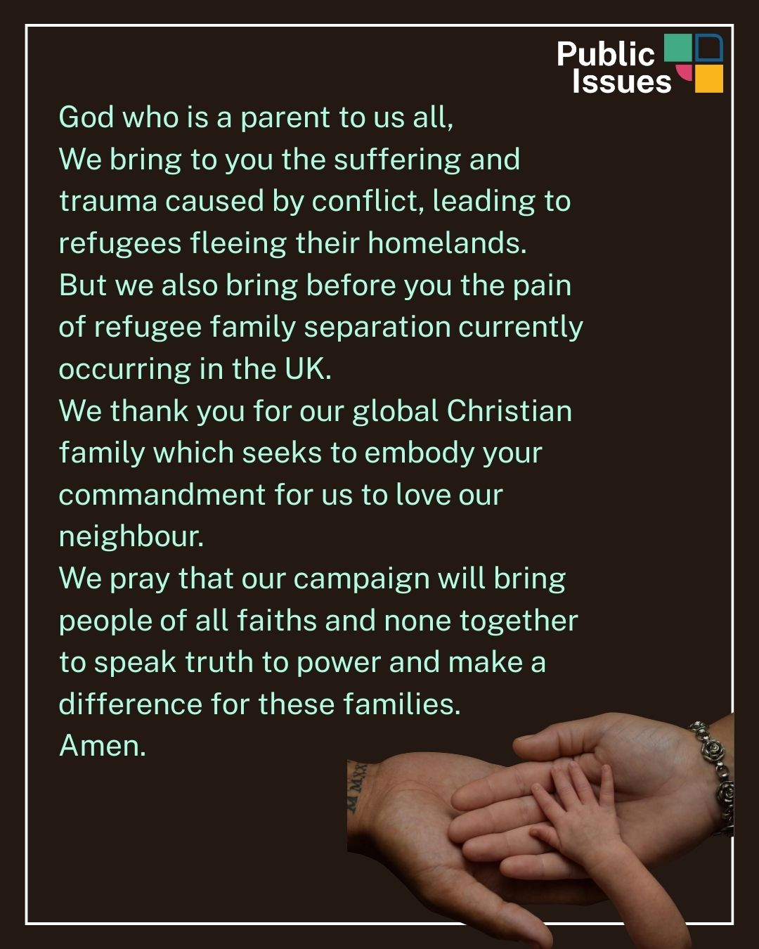 Campaign prayer- the words say: "God who is a parent to us all, We bring to you the suffering and trauma caused by conflict, leading to refugees fleeing their homelands. But we also bring before you the pain of refugee family separation currently occurring in the UK. We thank you for our global Christian family which seeks to embody your commandment for us to love our neighbour. We pray that our campaign will bring people of all faiths and none together to speak truth to power and make a difference for these families. 